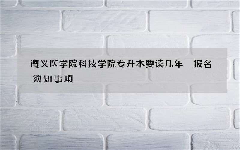 遵义医学院科技学院专升本要读几年 报名须知事项